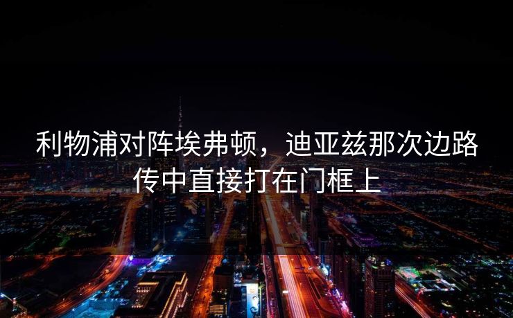 利物浦对阵埃弗顿，迪亚兹那次边路传中直接打在门框上