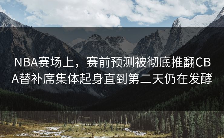 NBA赛场上，赛前预测被彻底推翻CBA替补席集体起身直到第二天仍在发酵
