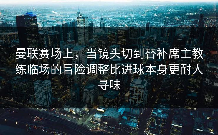 曼联赛场上，当镜头切到替补席主教练临场的冒险调整比进球本身更耐人寻味