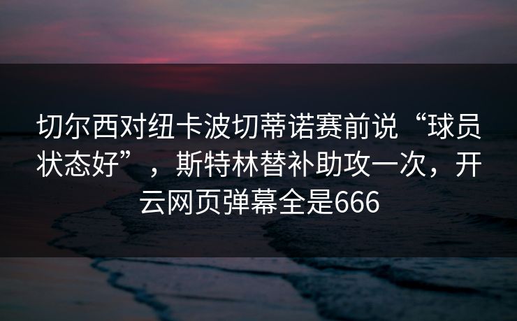 切尔西对纽卡波切蒂诺赛前说“球员状态好”,斯特林替补助攻一次,开云网页弹幕全是666 切尔西对纽卡波切蒂诺赛前说“球员状态好”,斯特林替补助攻一次,开云网页弹幕全是666