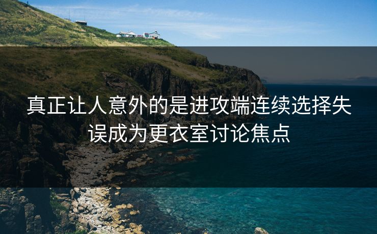 真正让人意外的是进攻端连续选择失误成为更衣室讨论焦点