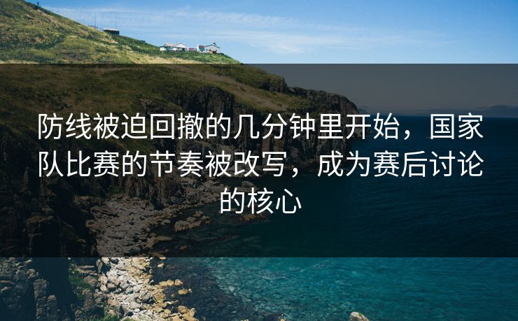 防线被迫回撤的几分钟里开始，国家队比赛的节奏被改写，成为赛后讨论的核心