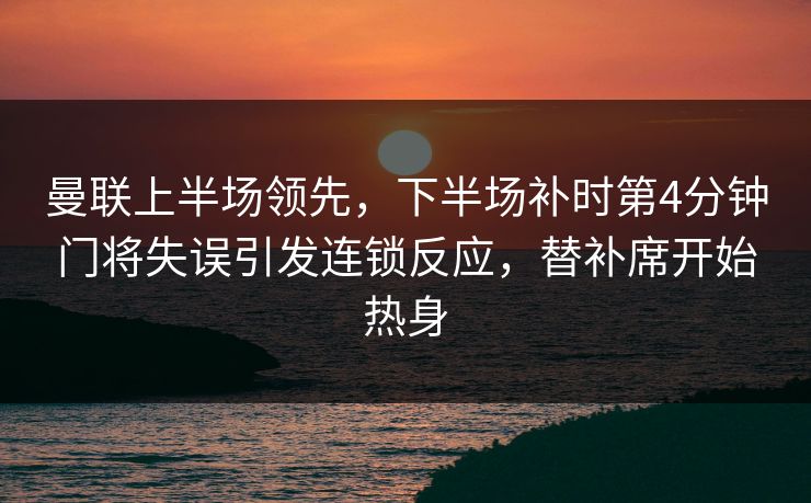 曼联上半场领先，下半场补时第4分钟门将失误引发连锁反应，替补席开始热身