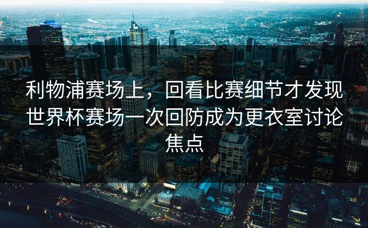 利物浦赛场上,回看比赛细节才发现世界杯赛场一次回防成为更衣室讨论焦点 利物浦赛场上,回看比赛细节才发现世界杯赛场一次回防成为更衣室讨论焦点