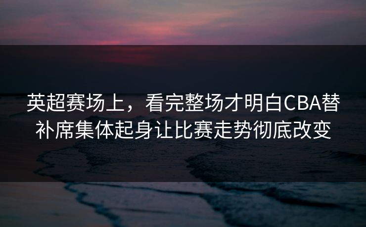 英超赛场上,看完整场才明白CBA替补席集体起身让比赛走势彻底改变 英超赛场上,看完整场才明白CBA替补席集体起身让比赛走势彻底改变