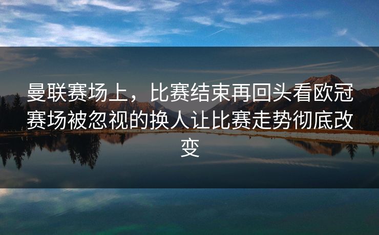 曼联赛场上，比赛结束再回头看欧冠赛场被忽视的换人让比赛走势彻底改变