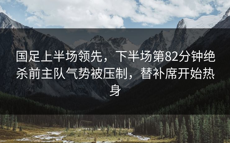 国足上半场领先，下半场第82分钟绝杀前主队气势被压制，替补席开始热身