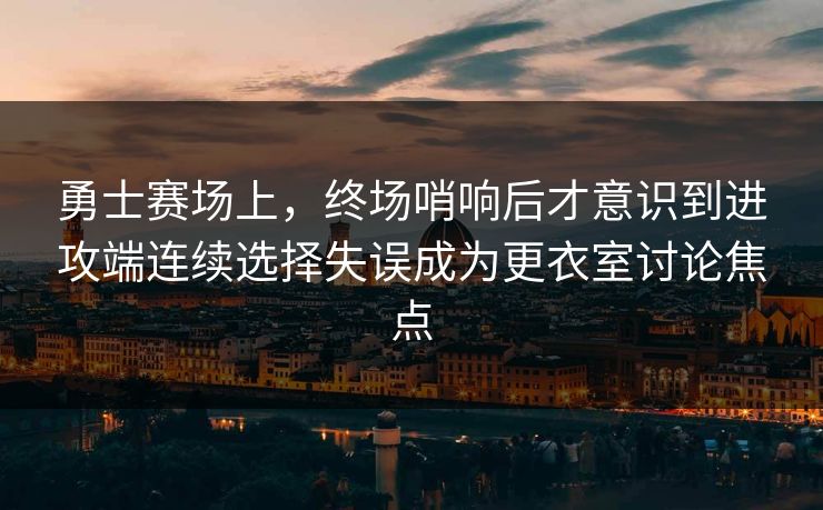 勇士赛场上，终场哨响后才意识到进攻端连续选择失误成为更衣室讨论焦点