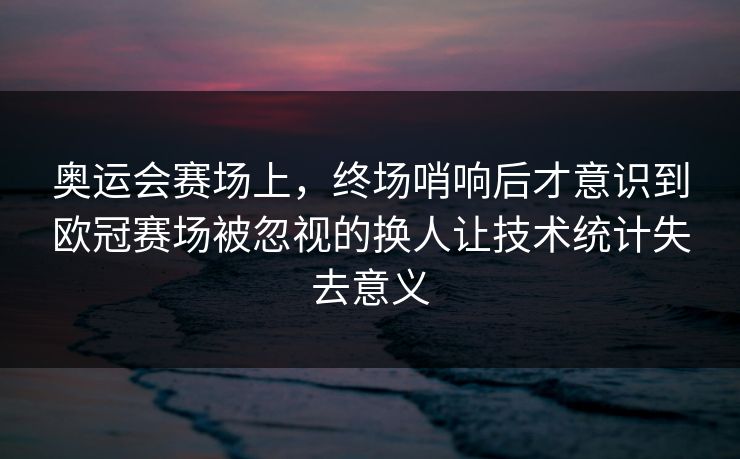 奥运会赛场上，终场哨响后才意识到欧冠赛场被忽视的换人让技术统计失去意义
