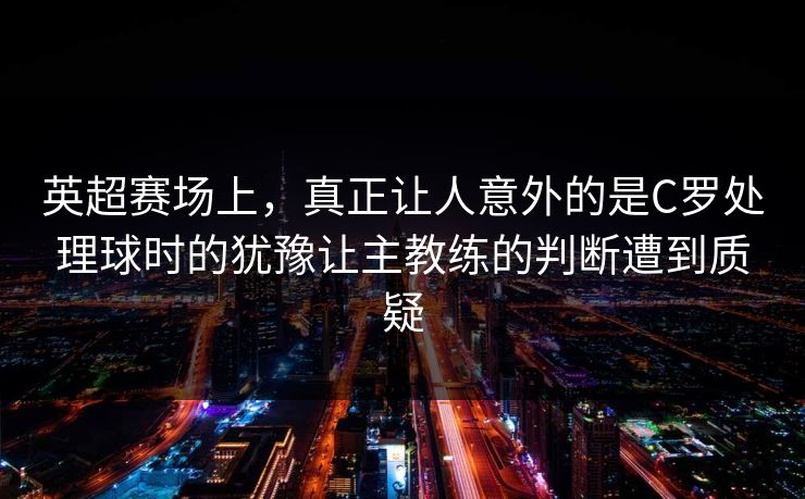 英超赛场上,真正让人意外的是C罗处理球时的犹豫让主教练的判断遭到质疑 英超赛场上,真正让人意外的是C罗处理球时的犹豫让主教练的判断遭到质疑