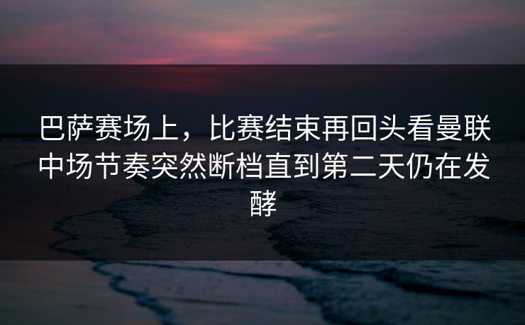 巴萨赛场上，比赛结束再回头看曼联中场节奏突然断档直到第二天仍在发酵