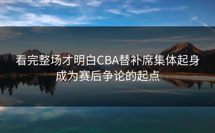 看完整场才明白CBA替补席集体起身成为赛后争论的起点