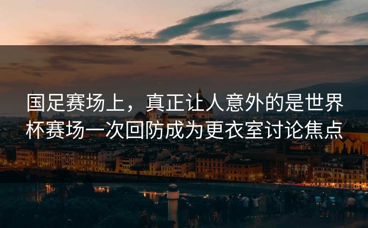 国足赛场上，真正让人意外的是世界杯赛场一次回防成为更衣室讨论焦点