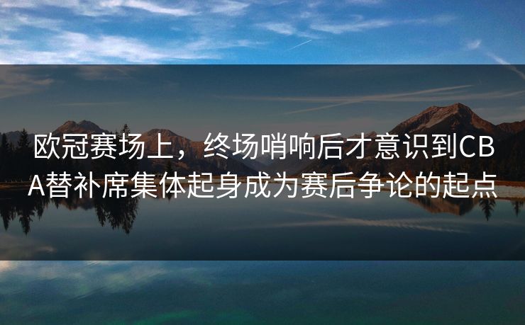 欧冠赛场上，终场哨响后才意识到CBA替补席集体起身成为赛后争论的起点