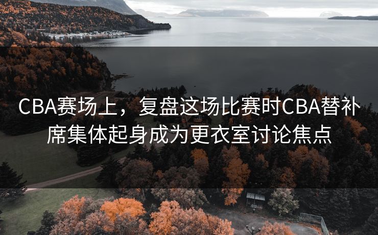 CBA赛场上，复盘这场比赛时CBA替补席集体起身成为更衣室讨论焦点