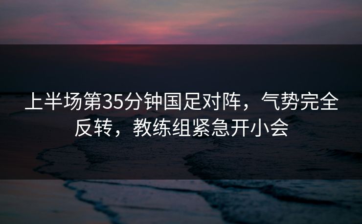 上半场第35分钟国足对阵，气势完全反转，教练组紧急开小会