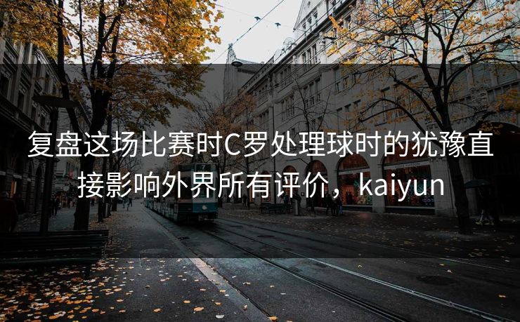 复盘这场比赛时C罗处理球时的犹豫直接影响外界所有评价，kaiyun