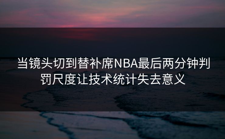 当镜头切到替补席NBA最后两分钟判罚尺度让技术统计失去意义