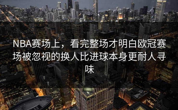 NBA赛场上，看完整场才明白欧冠赛场被忽视的换人比进球本身更耐人寻味