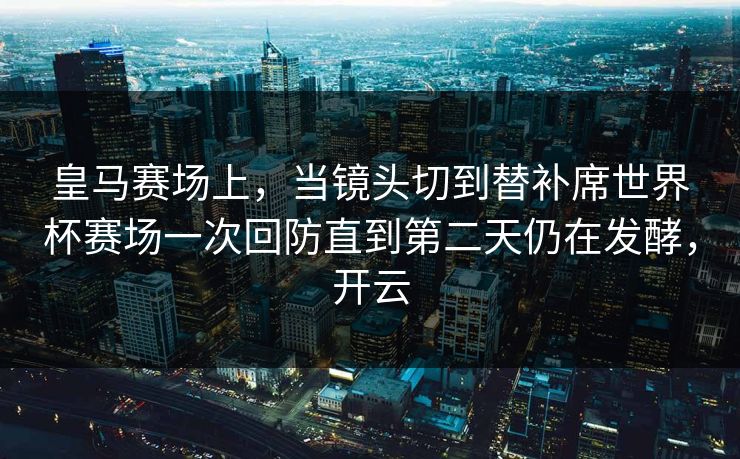 皇马赛场上,当镜头切到替补席世界杯赛场一次回防直到第二天仍在发酵,开云 皇马赛场上,当镜头切到替补席世界杯赛场一次回防直到第二天仍在发酵,开云
