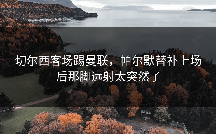 切尔西客场踢曼联，帕尔默替补上场后那脚远射太突然了