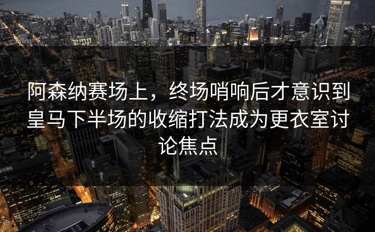 阿森纳赛场上，终场哨响后才意识到皇马下半场的收缩打法成为更衣室讨论焦点